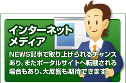 インターネットメディア NEWS記事で取り上げられるチャンスあり。またポータルサイトへ転載される場合もあり、大反響も期待できます。