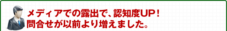 メディアの露出で、認知度UP!問合せが以前より増えました。